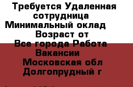 Требуется Удаленная сотрудница › Минимальный оклад ­ 97 000 › Возраст от ­ 18 - Все города Работа » Вакансии   . Московская обл.,Долгопрудный г.
